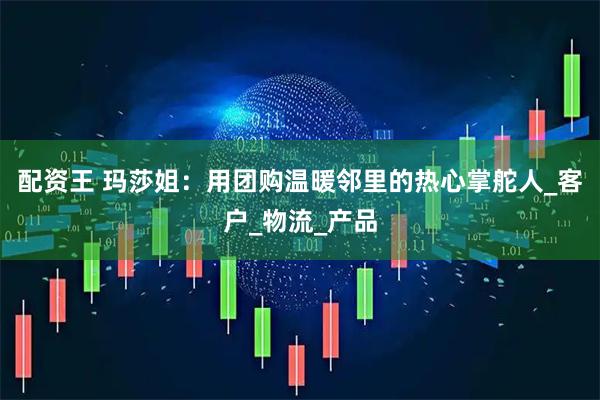 配资王 玛莎姐：用团购温暖邻里的热心掌舵人_客户_物流_产品