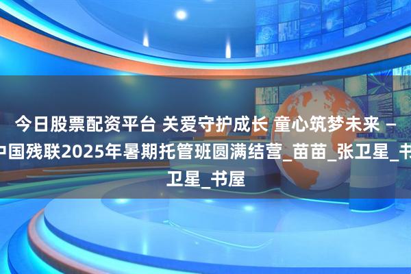今日股票配资平台 关爱守护成长 童心筑梦未来 ——中国残联2025年暑期托管班圆满结营_苗苗_张卫星_书屋