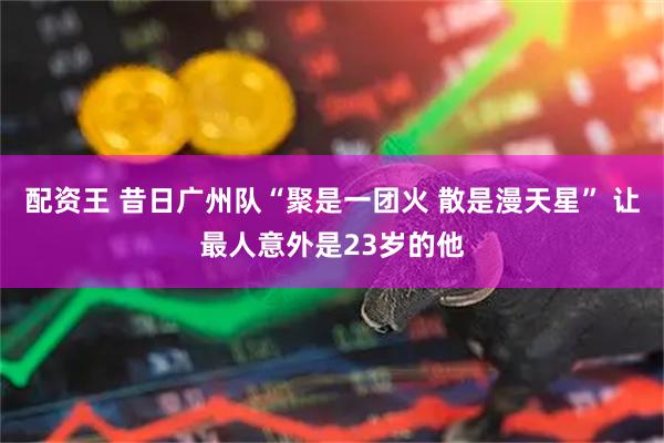 配资王 昔日广州队“聚是一团火 散是漫天星” 让最人意外是23岁的他