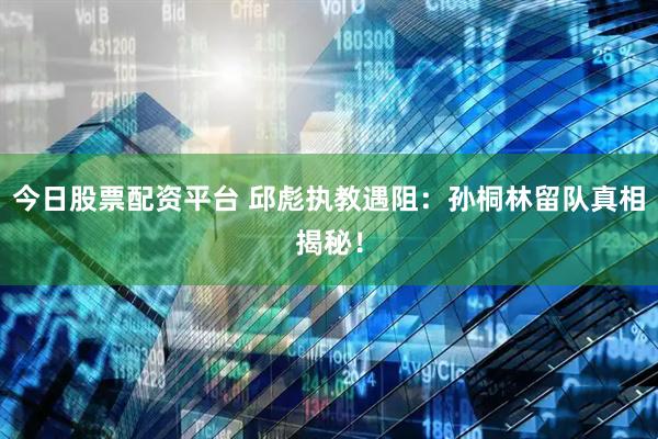 今日股票配资平台 邱彪执教遇阻：孙桐林留队真相揭秘！