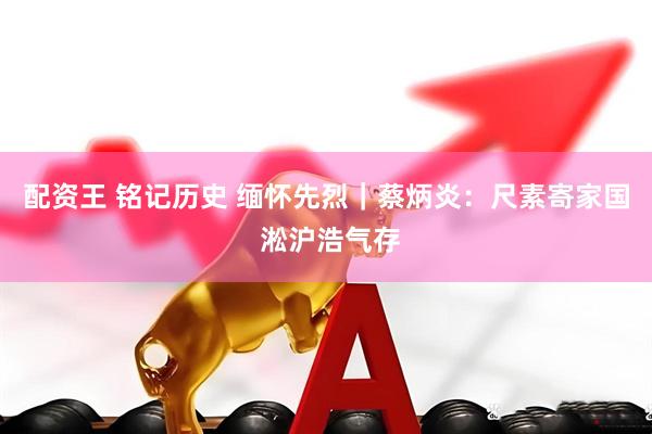 配资王 铭记历史 缅怀先烈｜蔡炳炎：尺素寄家国 淞沪浩气存