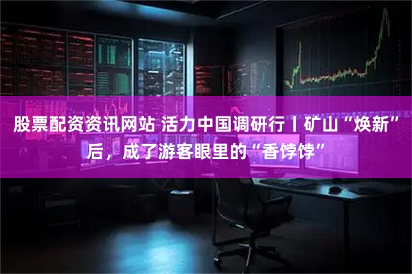 股票配资资讯网站 活力中国调研行丨矿山“焕新”后，成了游客眼里的“香饽饽”