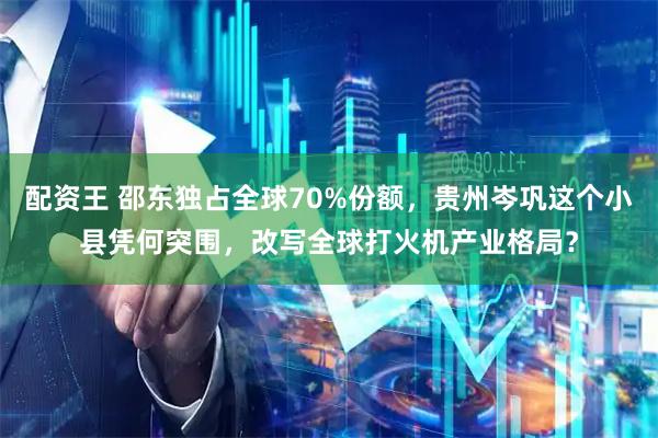 配资王 邵东独占全球70%份额，贵州岑巩这个小县凭何突围，改写全球打火机产业格局？