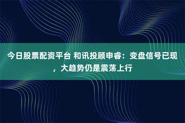 今日股票配资平台 和讯投顾申睿：变盘信号已现，大趋势仍是震荡上行