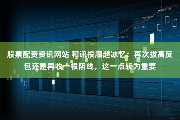 股票配资资讯网站 和讯投顾赵冰忆：再次拔高反包还是再收一根阴线，这一点较为重要
