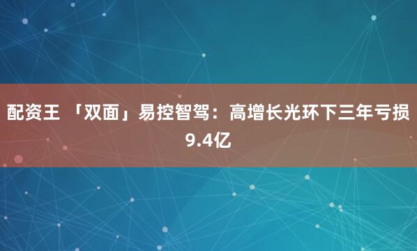 配资王 「双面」易控智驾：高增长光环下三年亏损9.4亿