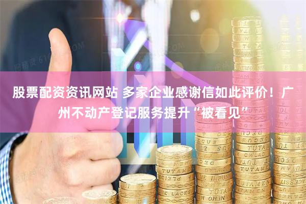 股票配资资讯网站 多家企业感谢信如此评价！广州不动产登记服务提升“被看见”