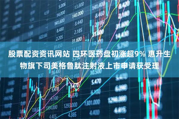 股票配资资讯网站 四环医药盘初涨超9% 惠升生物旗下司美格鲁肽注射液上市申请获受理