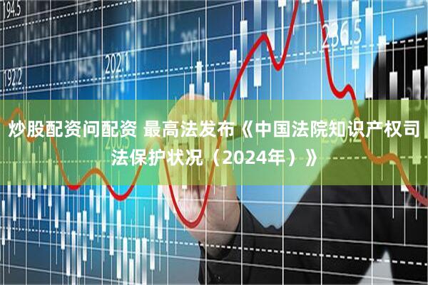炒股配资问配资 最高法发布《中国法院知识产权司法保护状况（2024年）》