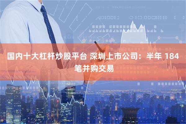 国内十大杠杆炒股平台 深圳上市公司：半年 184 笔并购交易