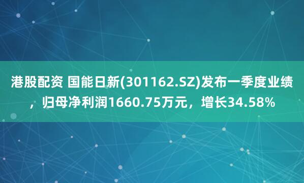 港股配资 国能日新(301162.SZ)发布一季度业绩，归母净利润1660.75万元，增长34.58%
