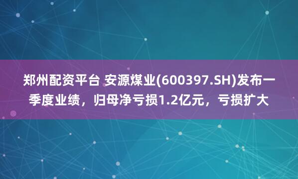 郑州配资平台 安源煤业(600397.SH)发布一季度业绩，归母净亏损1.2亿元，亏损扩大