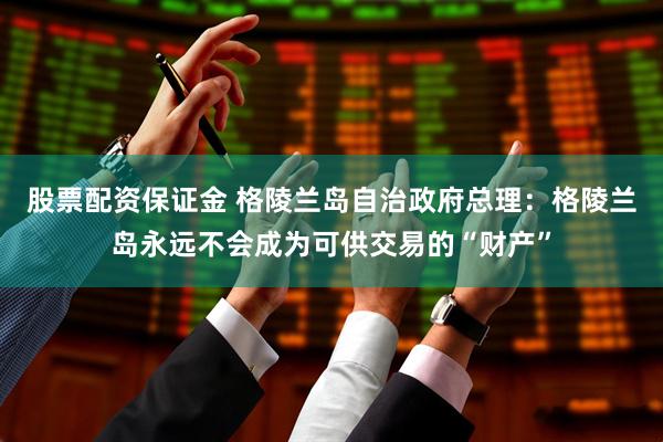 股票配资保证金 格陵兰岛自治政府总理：格陵兰岛永远不会成为可供交易的“财产”