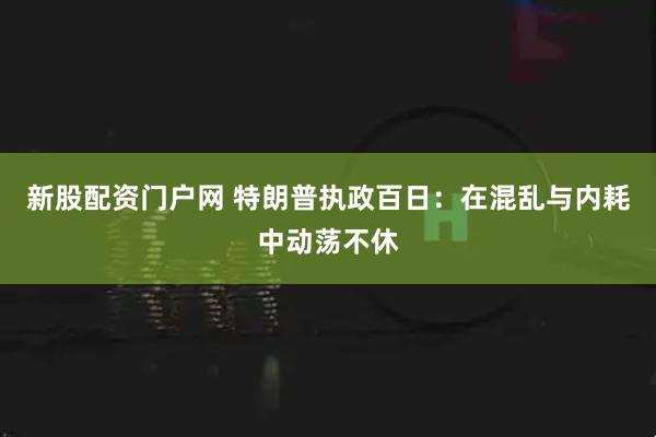 新股配资门户网 特朗普执政百日：在混乱与内耗中动荡不休