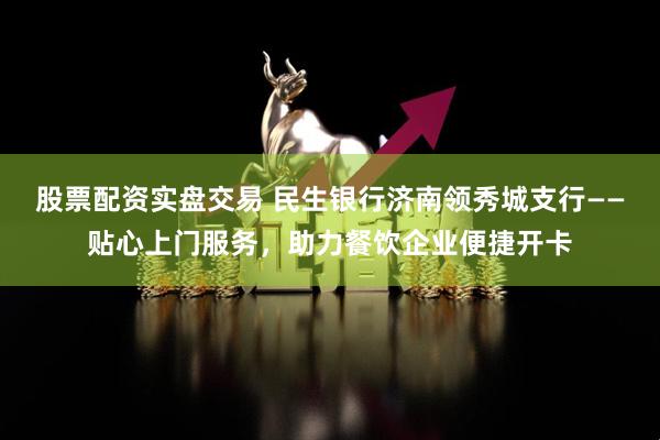 股票配资实盘交易 民生银行济南领秀城支行——贴心上门服务，助力餐饮企业便捷开卡