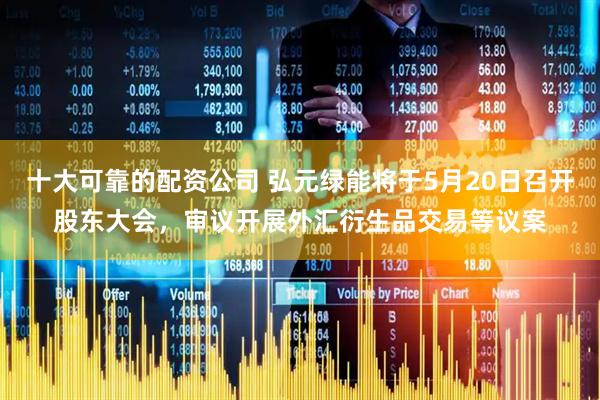 十大可靠的配资公司 弘元绿能将于5月20日召开股东大会，审议开展外汇衍生品交易等议案