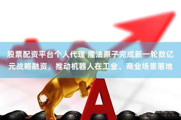 股票配资平台个人代理 魔法原子完成新一轮数亿元战略融资，推动机器人在工业、商业场景落地
