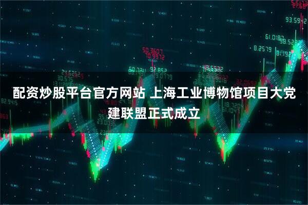 配资炒股平台官方网站 上海工业博物馆项目大党建联盟正式成立