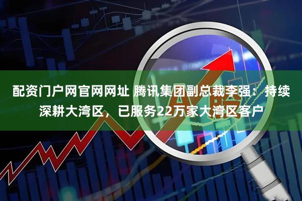 配资门户网官网网址 腾讯集团副总裁李强：持续深耕大湾区，已服务22万家大湾区客户