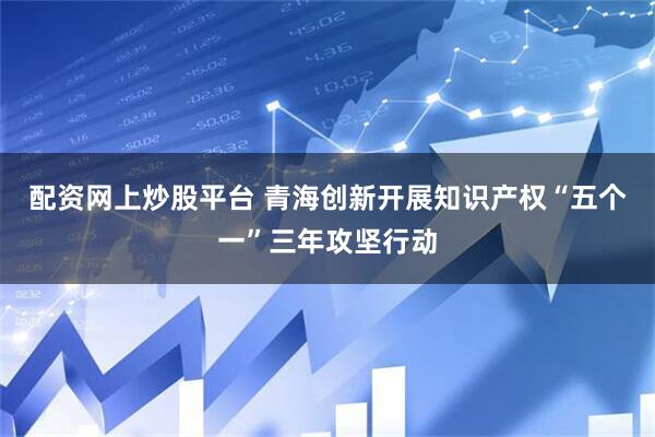 配资网上炒股平台 青海创新开展知识产权“五个一”三年攻坚行动