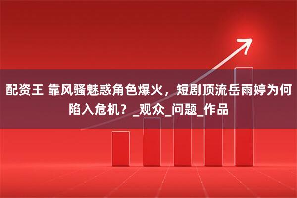 配资王 靠风骚魅惑角色爆火，短剧顶流岳雨婷为何陷入危机？_观众_问题_作品
