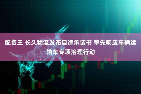 配资王 长久物流发布自律承诺书 率先响应车辆运输车专项治理行动