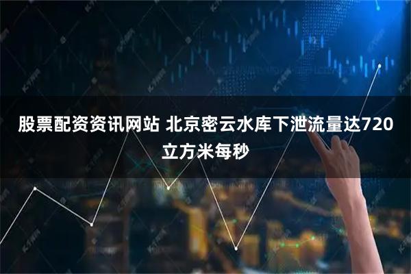 股票配资资讯网站 北京密云水库下泄流量达720立方米每秒