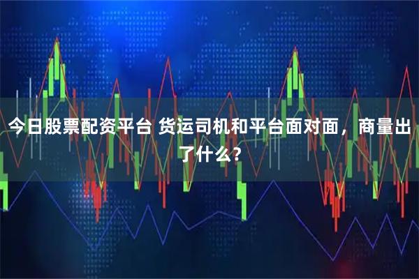 今日股票配资平台 货运司机和平台面对面，商量出了什么？