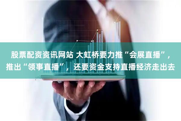股票配资资讯网站 大虹桥要力推“会展直播”，推出“领事直播”，还要资金支持直播经济走出去