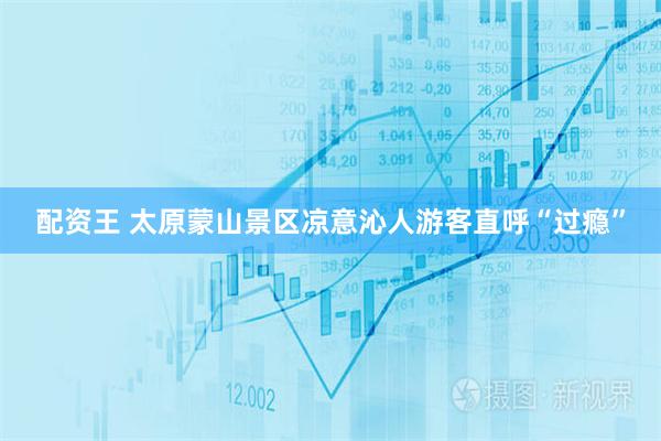 配资王 太原蒙山景区凉意沁人游客直呼“过瘾”