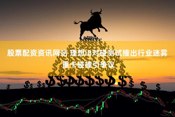 股票配资资讯网站 理想i8对碰测试撞出行业迷雾 重卡碰撞引争议