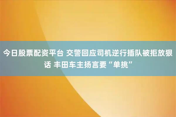 今日股票配资平台 交警回应司机逆行插队被拒放狠话 丰田车主扬言要“单挑”