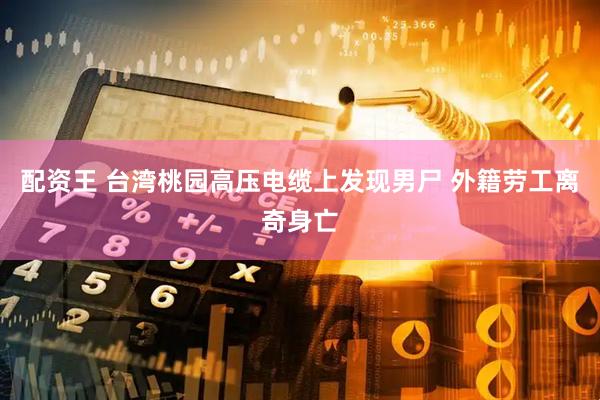 配资王 台湾桃园高压电缆上发现男尸 外籍劳工离奇身亡