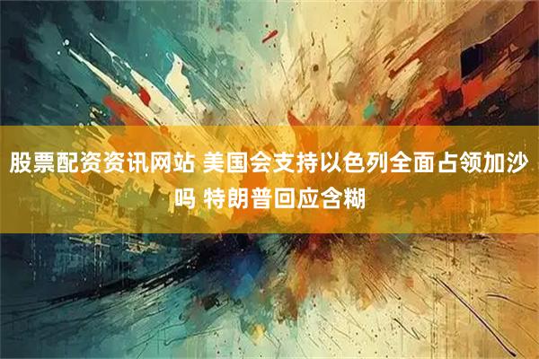 股票配资资讯网站 美国会支持以色列全面占领加沙吗 特朗普回应含糊