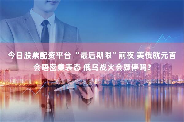 今日股票配资平台 “最后期限”前夜 美俄就元首会晤密集表态 俄乌战火会骤停吗？