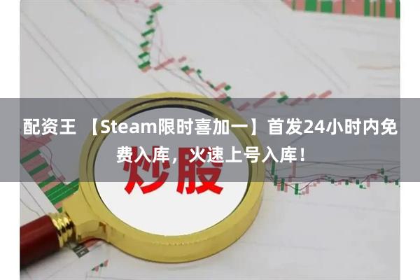 配资王 【Steam限时喜加一】首发24小时内免费入库，火速上号入库！