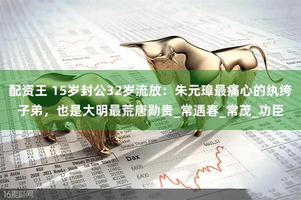 配资王 15岁封公32岁流放：朱元璋最痛心的纨绔子弟，也是大明最荒唐勋贵_常遇春_常茂_功臣