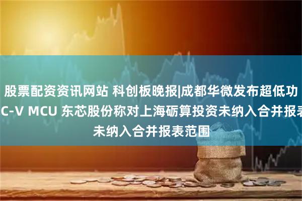 股票配资资讯网站 科创板晚报|成都华微发布超低功耗RISC-V MCU 东芯股份称对上海砺算投资未纳入合并报表范围