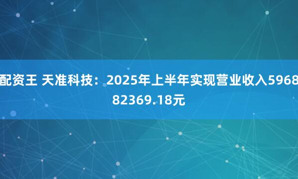 配资王 天准科技：2025年上半年实现营业收入596882369.18元