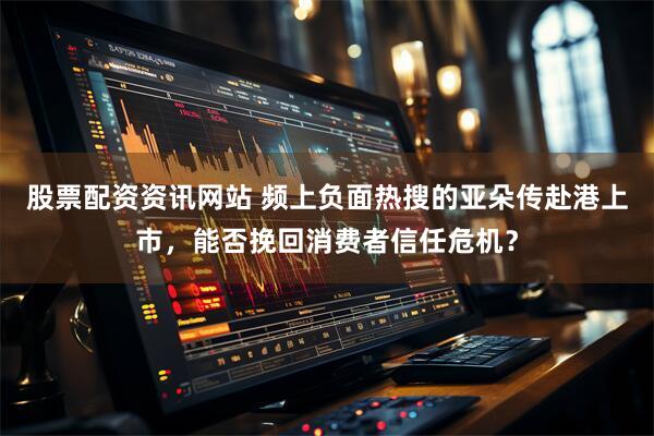股票配资资讯网站 频上负面热搜的亚朵传赴港上市，能否挽回消费者信任危机？