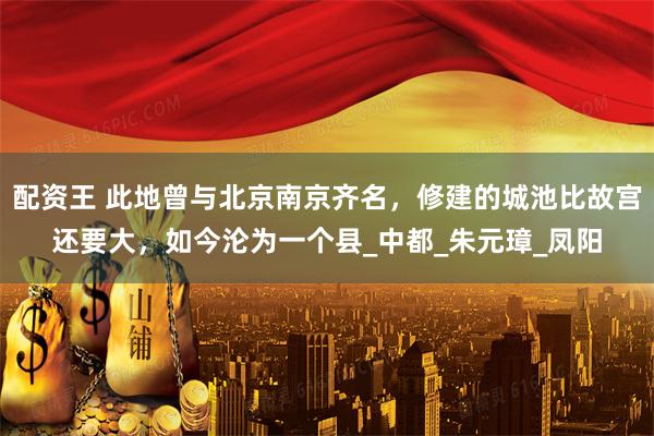配资王 此地曾与北京南京齐名，修建的城池比故宫还要大，如今沦为一个县_中都_朱元璋_凤阳
