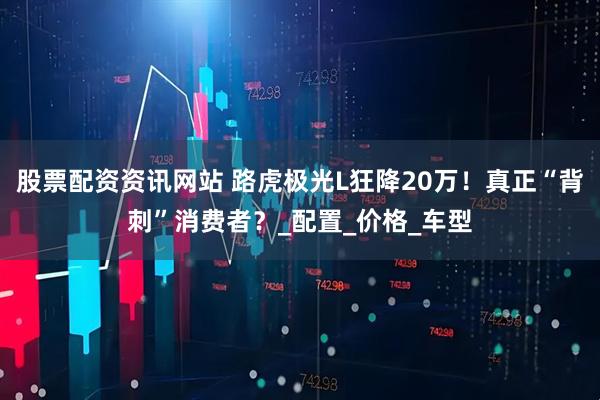 股票配资资讯网站 路虎极光L狂降20万！真正“背刺”消费者？_配置_价格_车型